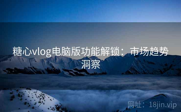糖心vlog电脑版功能解锁：市场趋势洞察