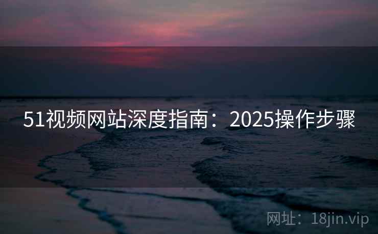 51视频网站深度指南:2025操作步骤 51视频网站深度指南:2025操作步骤