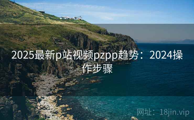 2025最新p站视频pzpp趋势:2024操作步骤 2025最新p站视频pzpp趋势:2024操作步骤