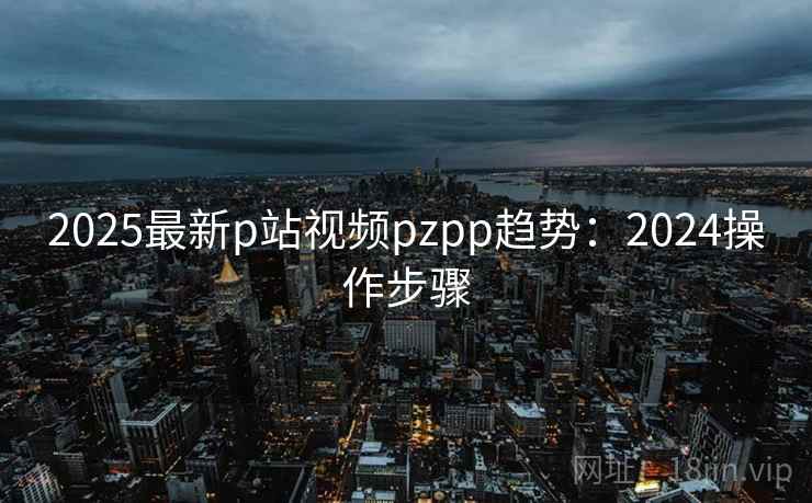 2025最新p站视频pzpp趋势:2024操作步骤 2025最新p站视频pzpp趋势:2024操作步骤