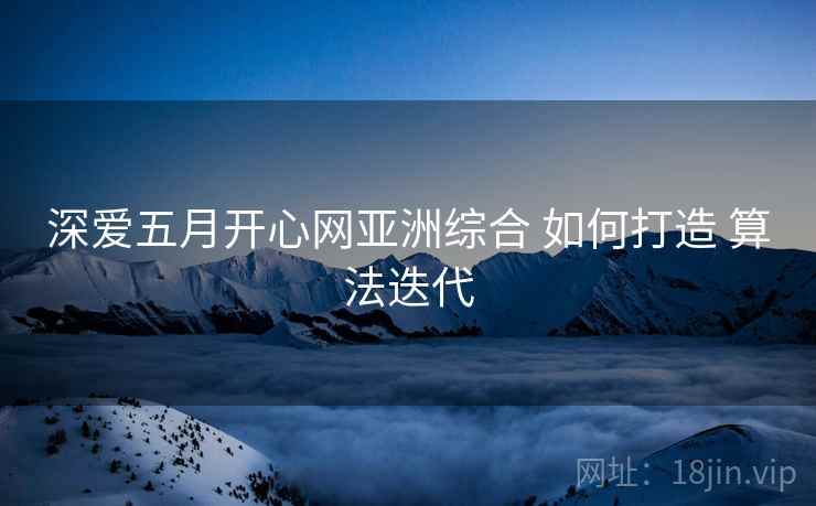 深爱五月开心网亚洲综合 如何打造 算法迭代 深爱五月开心网亚洲综合 如何打造 算法迭代