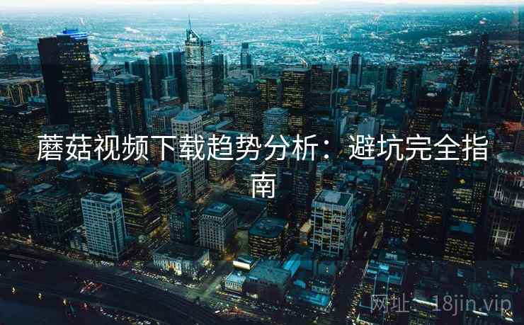 蘑菇视频下载趋势分析:避坑完全指南 蘑菇视频下载趋势分析:避坑完全指南
