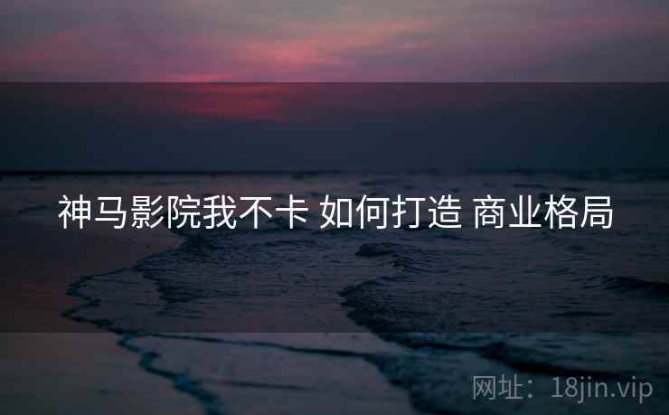 神马影院我不卡 如何打造 商业格局 神马影院我不卡 如何打造 商业格局