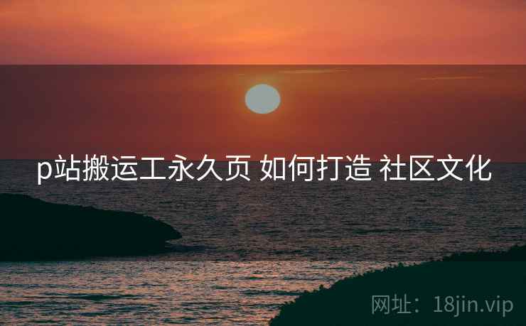 p站搬运工永久页 如何打造 社区文化 p站搬运工永久页 如何打造 社区文化