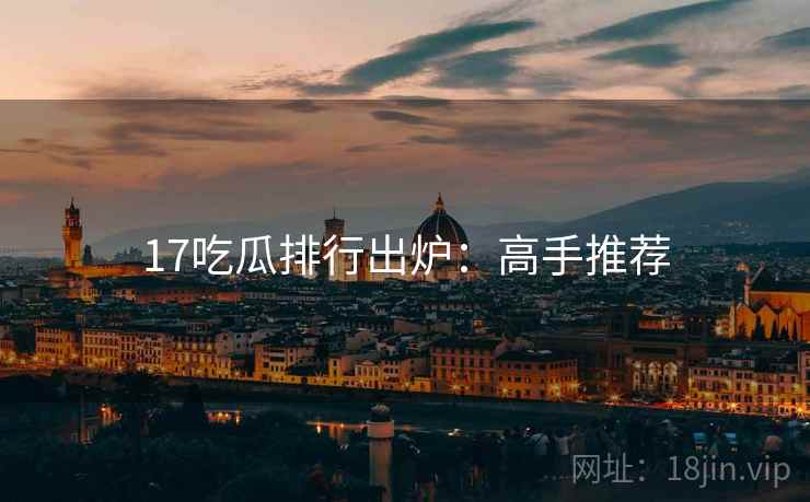 17吃瓜排行出炉:高手推荐 17吃瓜排行出炉:高手推荐