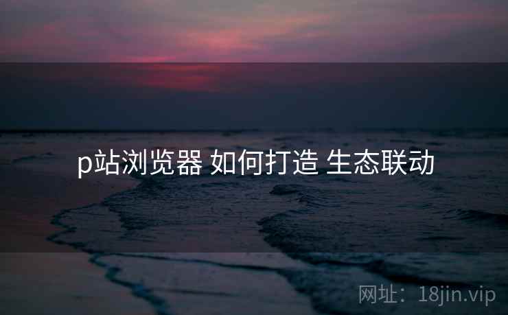 p站浏览器 如何打造 生态联动 p站浏览器 如何打造 生态联动
