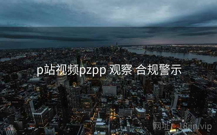 p站视频pzpp 观察 合规警示 p站视频pzpp 观察 合规警示
