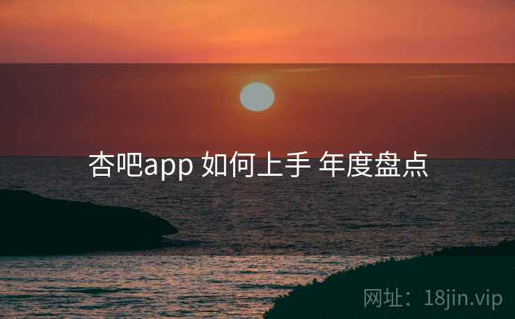 杏吧app 如何上手 年度盘点 杏吧app 如何上手 年度盘点