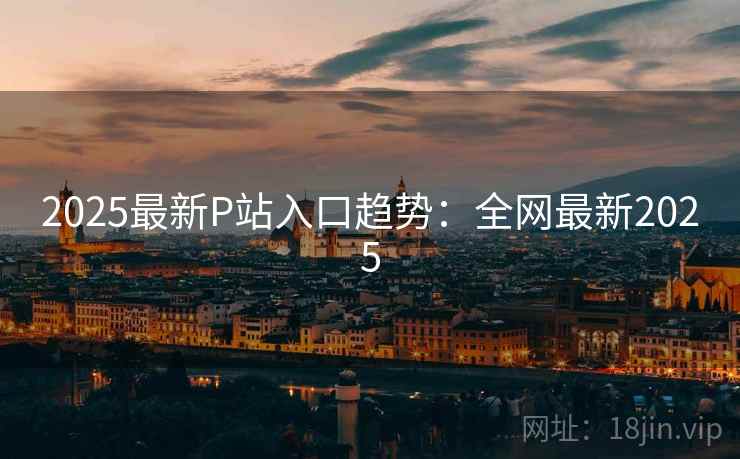 2025最新P站入口趋势：全网最新2025