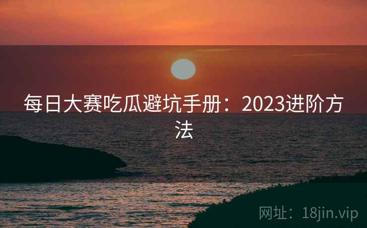 每日大赛吃瓜避坑手册:2023进阶方法 每日大赛吃瓜避坑手册:2023进阶方法