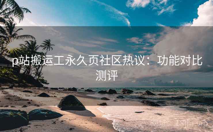 p站搬运工永久页社区热议:功能对比测评 p站搬运工永久页社区热议:功能对比测评